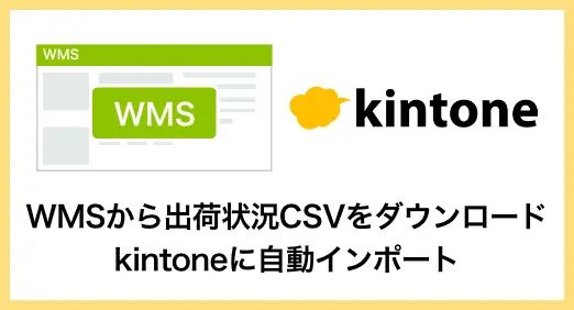 WMS（倉庫管理システム）から出荷状況CSVをダウンロードし、kintoneに自動インポート